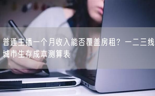 普通主播一个月收入能否覆盖房租？一二三线城市生存成本测算表