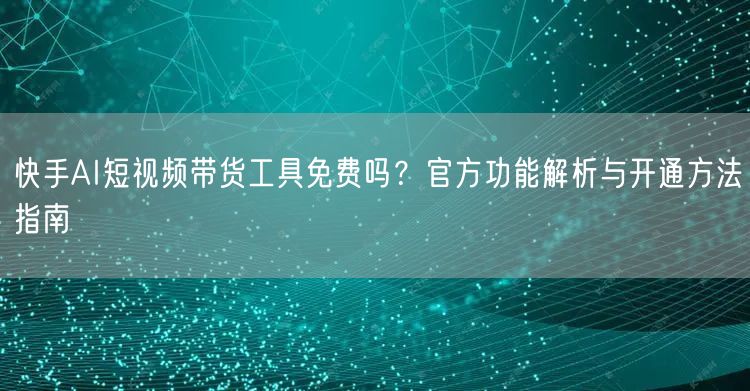 快手AI短视频带货工具免费吗？官方功能解析与开通方法指南
