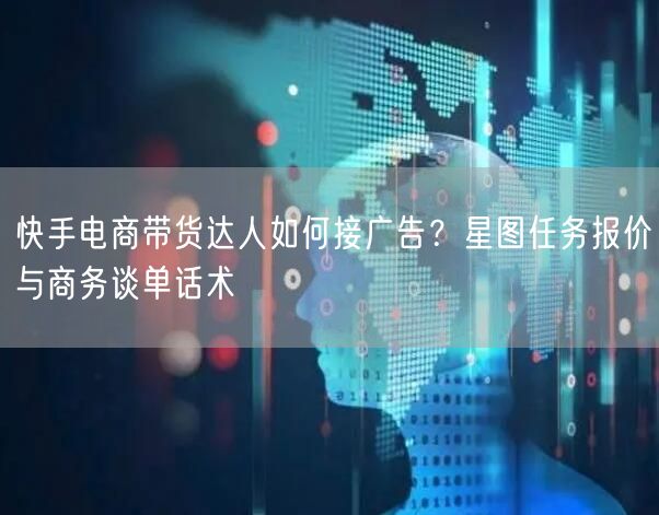 快手电商带货达人如何接广告？星图任务报价与商务谈单话术