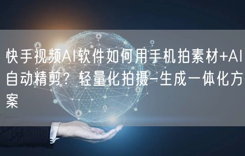 快手视频AI软件如何用手机拍素材+AI自动精剪？轻量化拍摄-生成一体化方案