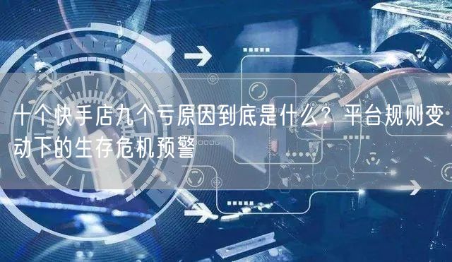十个快手店九个亏原因到底是什么？平台规则变动下的生存危机预警