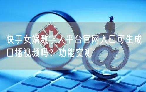 快手女娲数字人平台官网入口可生成口播视频吗？功能实测