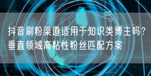 抖音刷粉渠道适用于知识类博主吗？垂直领域高粘性粉丝匹配方案
