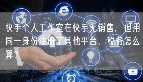 快手个人工作室在快手无销售，但用同一身份注册了其他平台，税务怎么算？
