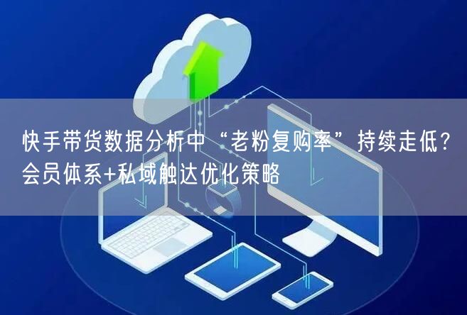 快手带货数据分析中“老粉复购率”持续走低？会员体系+私域触达优化策略