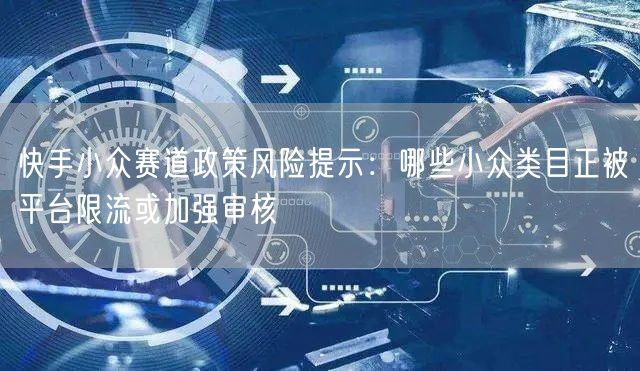 快手小众赛道政策风险提示：哪些小众类目正被平台限流或加强审核