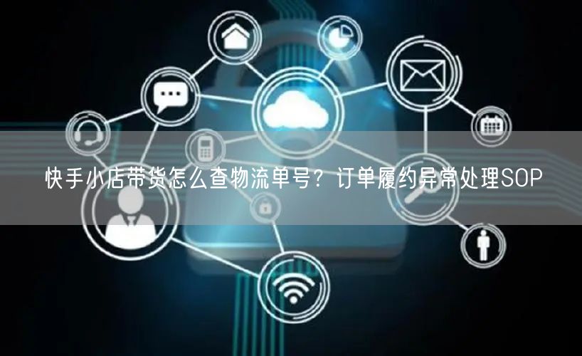 快手小店带货怎么查物流单号？订单履约异常处理SOP