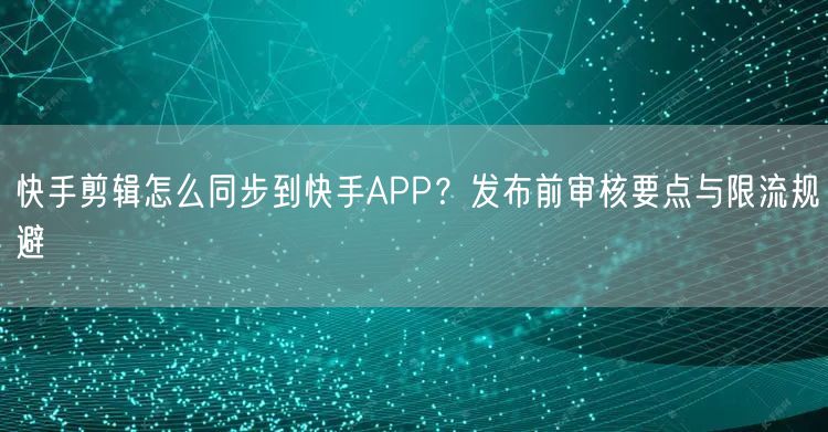 快手剪辑怎么同步到快手APP？发布前审核要点与限流规避