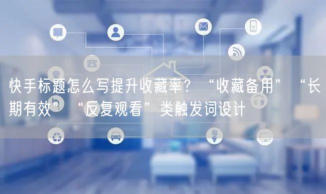 快手标题怎么写提升收藏率？“收藏备用”“长期有效”“反复观看”类触发词设计